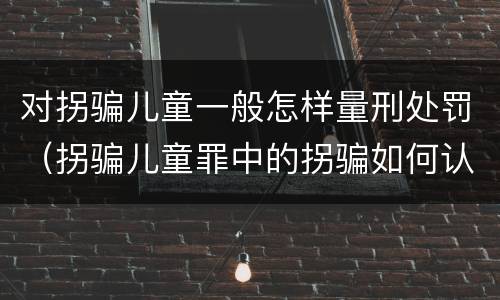 对拐骗儿童一般怎样量刑处罚（拐骗儿童罪中的拐骗如何认定）