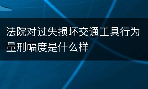 法院对过失损坏交通工具行为量刑幅度是什么样