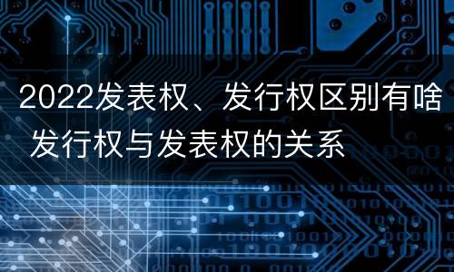 2022发表权、发行权区别有啥 发行权与发表权的关系