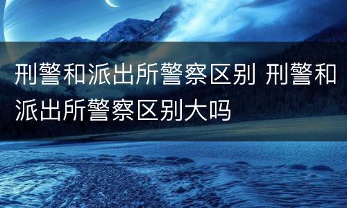 刑警和派出所警察区别 刑警和派出所警察区别大吗