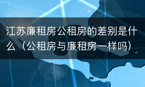 江苏廉租房公租房的差别是什么（公租房与廉租房一样吗）