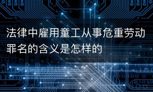 法律中雇用童工从事危重劳动罪名的含义是怎样的