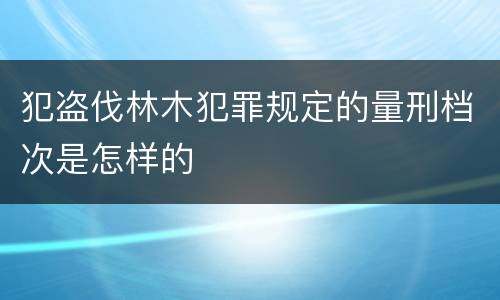 犯盗伐林木犯罪规定的量刑档次是怎样的