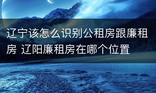 辽宁该怎么识别公租房跟廉租房 辽阳廉租房在哪个位置
