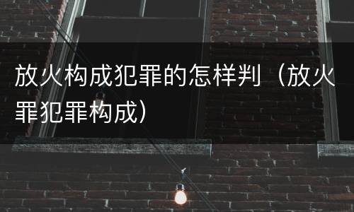 放火构成犯罪的怎样判（放火罪犯罪构成）