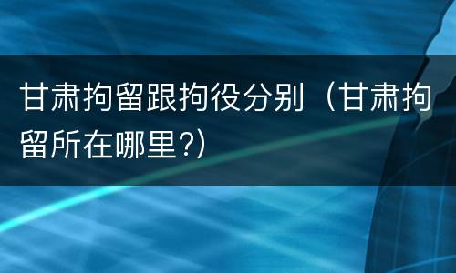 甘肃拘留跟拘役分别（甘肃拘留所在哪里?）