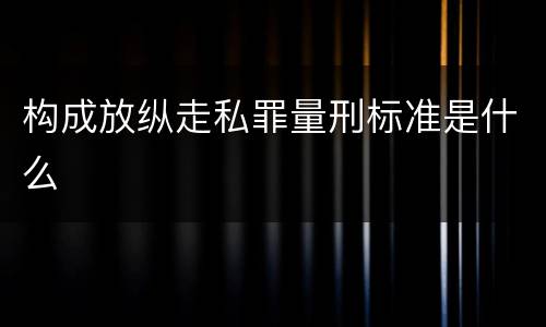 构成放纵走私罪量刑标准是什么