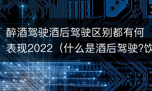 醉酒驾驶酒后驾驶区别都有何表现2022（什么是酒后驾驶?饮酒驾驶与醉酒驾驶的区别是什么?）