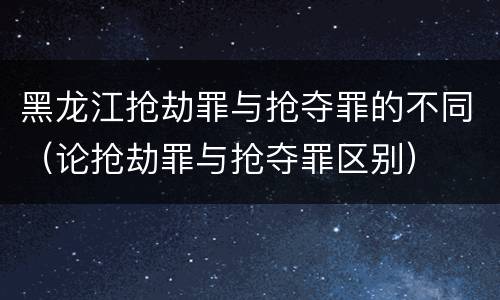 黑龙江抢劫罪与抢夺罪的不同（论抢劫罪与抢夺罪区别）