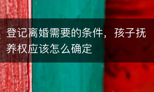 登记离婚需要的条件，孩子抚养权应该怎么确定