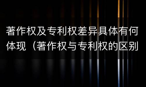 著作权及专利权差异具体有何体现（著作权与专利权的区别和联系）
