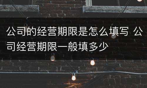 公司的经营期限是怎么填写 公司经营期限一般填多少