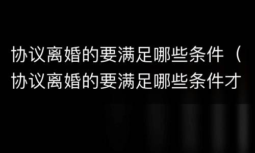 协议离婚的要满足哪些条件（协议离婚的要满足哪些条件才能离婚）