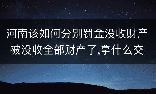河南该如何分别罚金没收财产 被没收全部财产了,拿什么交罚金