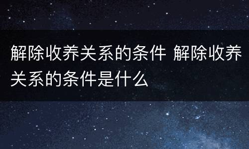 解除收养关系的条件 解除收养关系的条件是什么