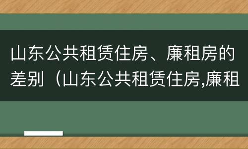 山东公共租赁住房、廉租房的差别（山东公共租赁住房,廉租房的差别大吗）