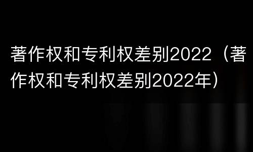 著作权和专利权差别2022（著作权和专利权差别2022年）
