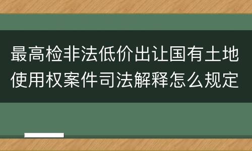 最高检非法低价出让国有土地使用权案件司法解释怎么规定的