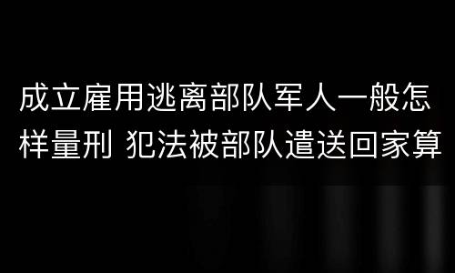 成立雇用逃离部队军人一般怎样量刑 犯法被部队遣送回家算逃兵吗