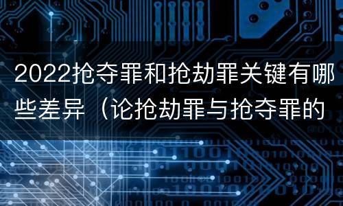 2022抢夺罪和抢劫罪关键有哪些差异（论抢劫罪与抢夺罪的界限）