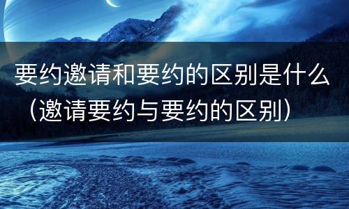 要约邀请和要约的区别是什么（邀请要约与要约的区别）