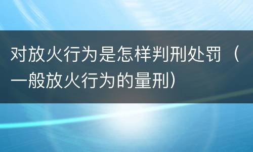 对放火行为是怎样判刑处罚（一般放火行为的量刑）
