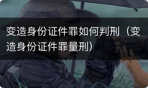 变造身份证件罪如何判刑（变造身份证件罪量刑）
