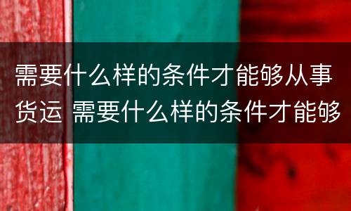 需要什么样的条件才能够从事货运 需要什么样的条件才能够从事货运工作