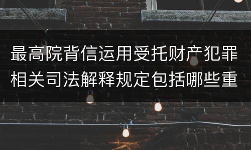 最高院背信运用受托财产犯罪相关司法解释规定包括哪些重要内容