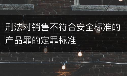 刑法对销售不符合安全标准的产品罪的定罪标准