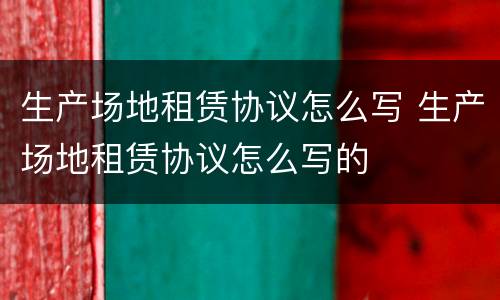 生产场地租赁协议怎么写 生产场地租赁协议怎么写的