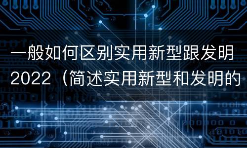 一般如何区别实用新型跟发明2022（简述实用新型和发明的区别）