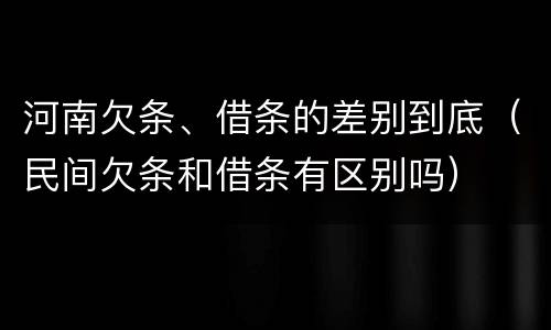 河南欠条、借条的差别到底（民间欠条和借条有区别吗）