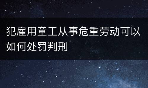 犯雇用童工从事危重劳动可以如何处罚判刑