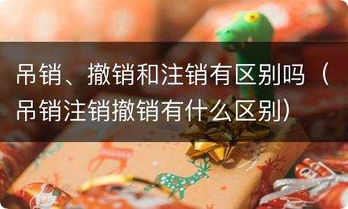 吊销、撤销和注销有区别吗（吊销注销撤销有什么区别）