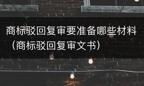 商标驳回复审要准备哪些材料（商标驳回复审文书）