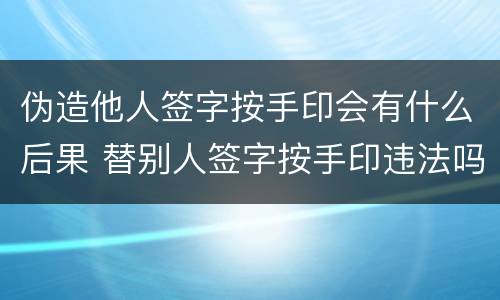 伪造他人签字按手印会有什么后果 替别人签字按手印违法吗