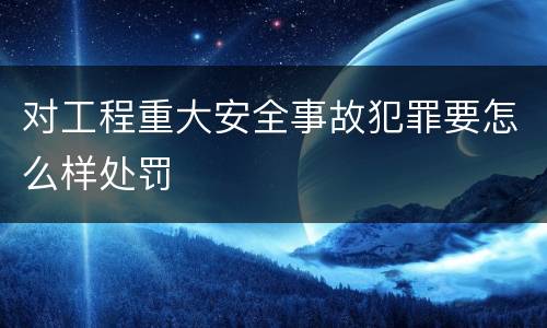 对工程重大安全事故犯罪要怎么样处罚