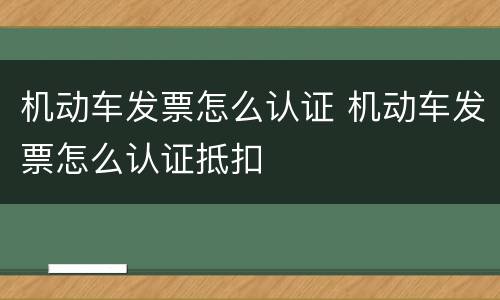 机动车发票怎么认证 机动车发票怎么认证抵扣