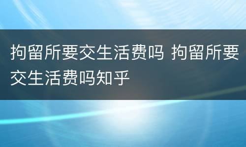 拘留所要交生活费吗 拘留所要交生活费吗知乎