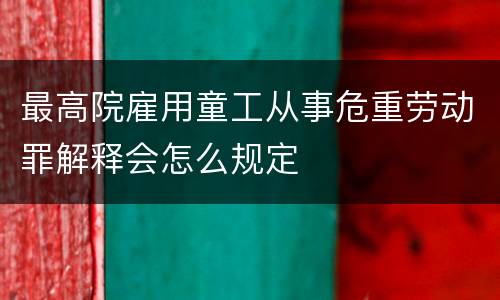 最高院雇用童工从事危重劳动罪解释会怎么规定