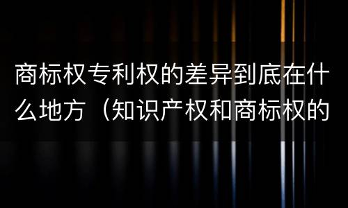 商标权专利权的差异到底在什么地方（知识产权和商标权的区别）