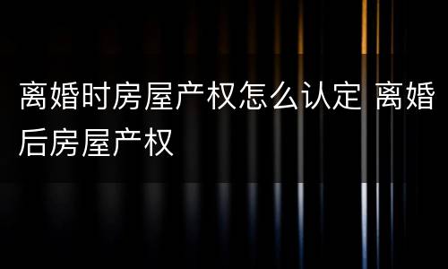 离婚时房屋产权怎么认定 离婚后房屋产权