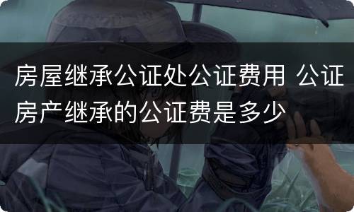 房屋继承公证处公证费用 公证房产继承的公证费是多少