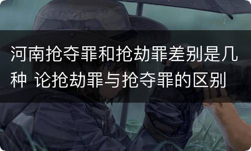 河南抢夺罪和抢劫罪差别是几种 论抢劫罪与抢夺罪的区别