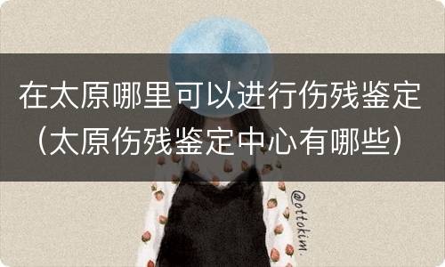 在太原哪里可以进行伤残鉴定（太原伤残鉴定中心有哪些）