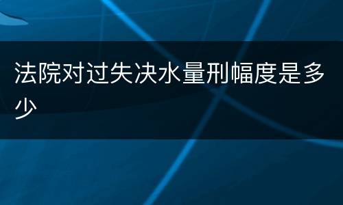 法院对过失决水量刑幅度是多少