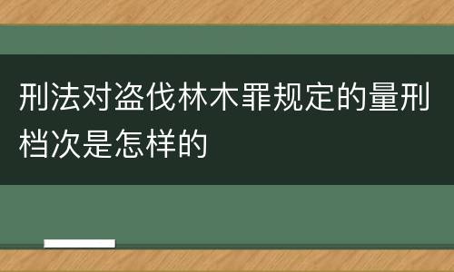 刑法对盗伐林木罪规定的量刑档次是怎样的