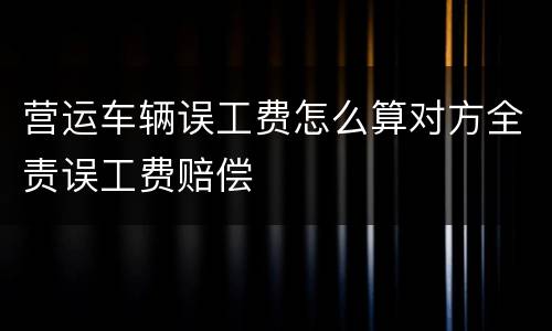 营运车辆误工费怎么算对方全责误工费赔偿