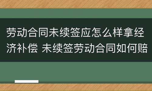 劳动合同未续签应怎么样拿经济补偿 未续签劳动合同如何赔偿